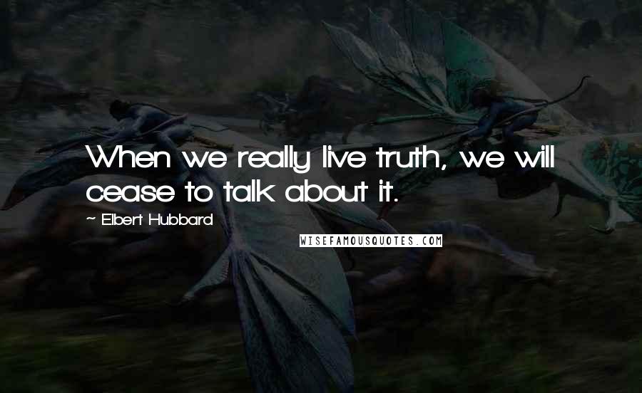 Elbert Hubbard Quotes: When we really live truth, we will cease to talk about it.