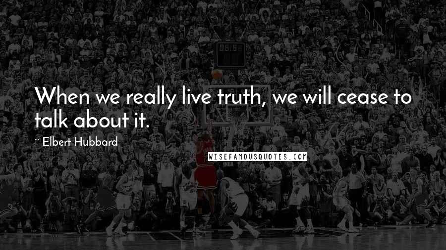 Elbert Hubbard Quotes: When we really live truth, we will cease to talk about it.