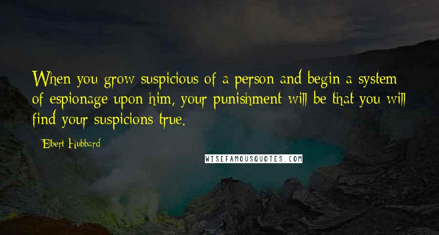 Elbert Hubbard Quotes: When you grow suspicious of a person and begin a system of espionage upon him, your punishment will be that you will find your suspicions true.