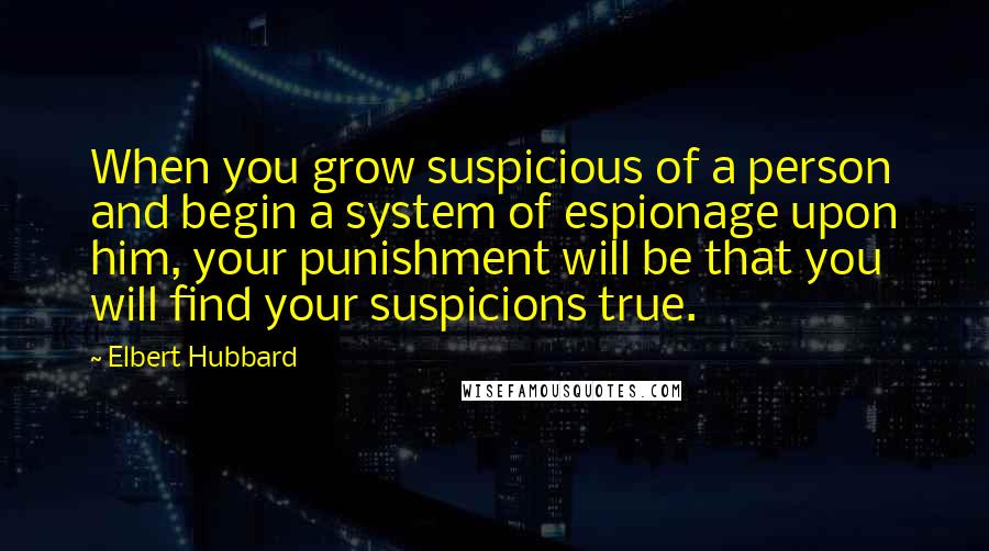 Elbert Hubbard Quotes: When you grow suspicious of a person and begin a system of espionage upon him, your punishment will be that you will find your suspicions true.