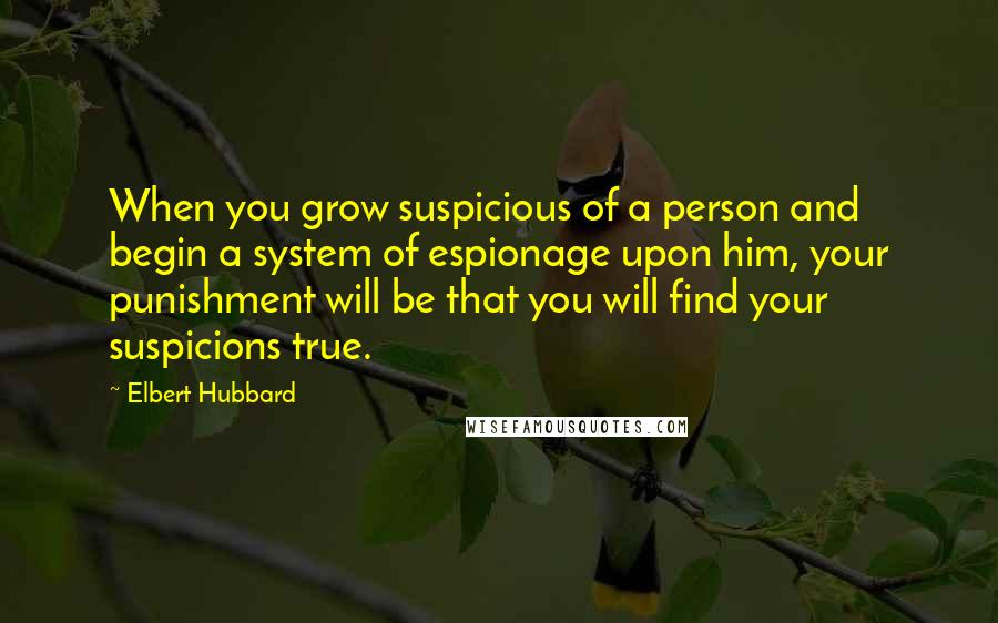 Elbert Hubbard Quotes: When you grow suspicious of a person and begin a system of espionage upon him, your punishment will be that you will find your suspicions true.