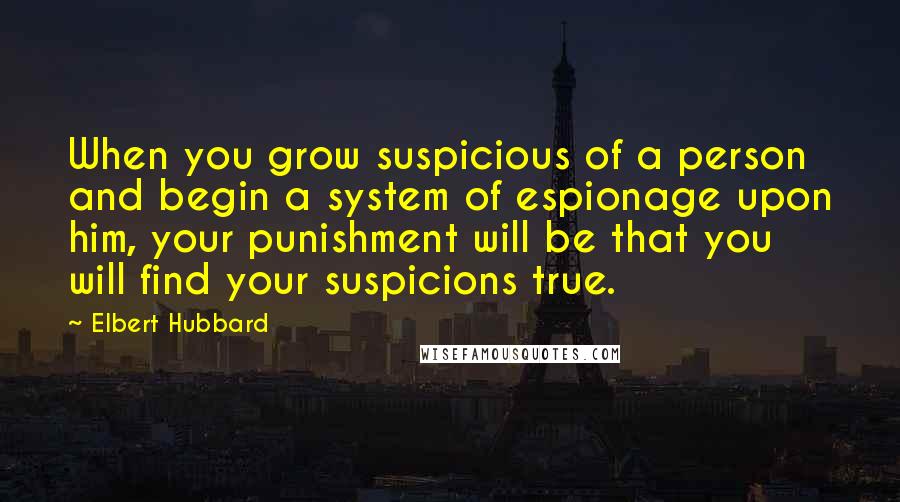 Elbert Hubbard Quotes: When you grow suspicious of a person and begin a system of espionage upon him, your punishment will be that you will find your suspicions true.