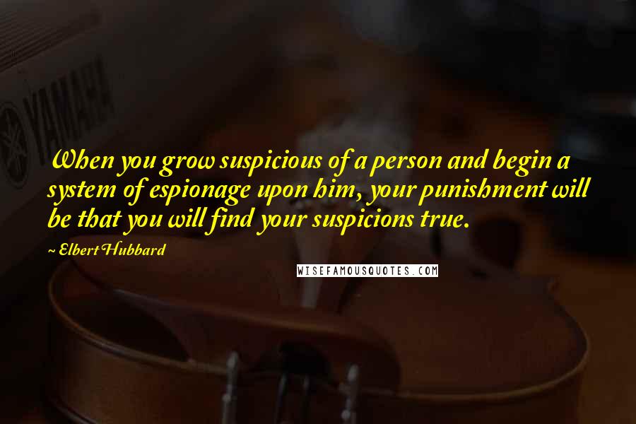 Elbert Hubbard Quotes: When you grow suspicious of a person and begin a system of espionage upon him, your punishment will be that you will find your suspicions true.