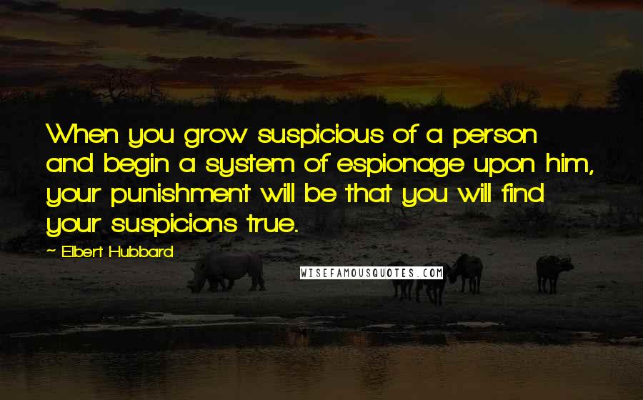 Elbert Hubbard Quotes: When you grow suspicious of a person and begin a system of espionage upon him, your punishment will be that you will find your suspicions true.