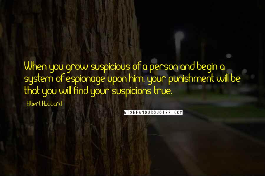 Elbert Hubbard Quotes: When you grow suspicious of a person and begin a system of espionage upon him, your punishment will be that you will find your suspicions true.