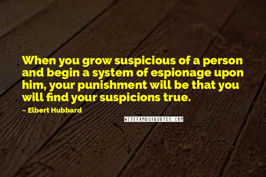 Elbert Hubbard Quotes: When you grow suspicious of a person and begin a system of espionage upon him, your punishment will be that you will find your suspicions true.