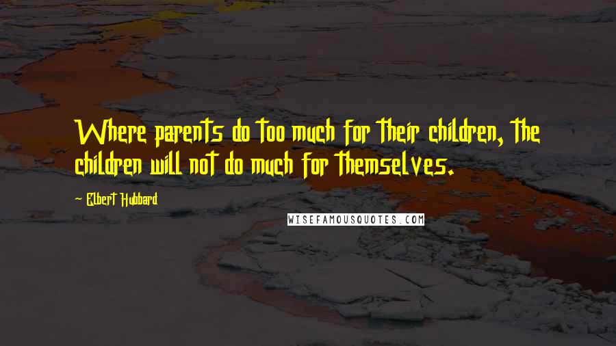 Elbert Hubbard Quotes: Where parents do too much for their children, the children will not do much for themselves.