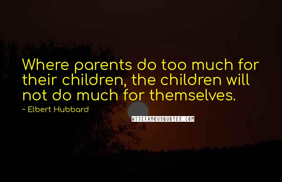 Elbert Hubbard Quotes: Where parents do too much for their children, the children will not do much for themselves.