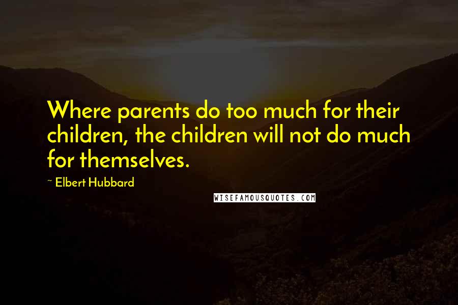 Elbert Hubbard Quotes: Where parents do too much for their children, the children will not do much for themselves.