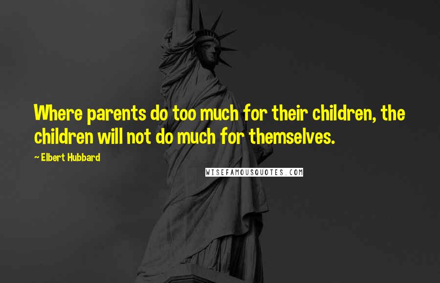 Elbert Hubbard Quotes: Where parents do too much for their children, the children will not do much for themselves.