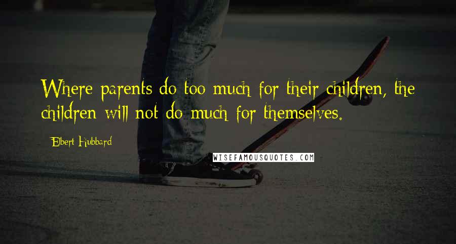Elbert Hubbard Quotes: Where parents do too much for their children, the children will not do much for themselves.