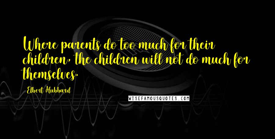 Elbert Hubbard Quotes: Where parents do too much for their children, the children will not do much for themselves.