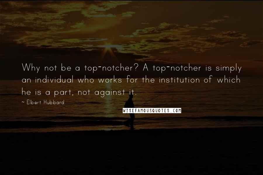 Elbert Hubbard Quotes: Why not be a top-notcher? A top-notcher is simply an individual who works for the institution of which he is a part, not against it.