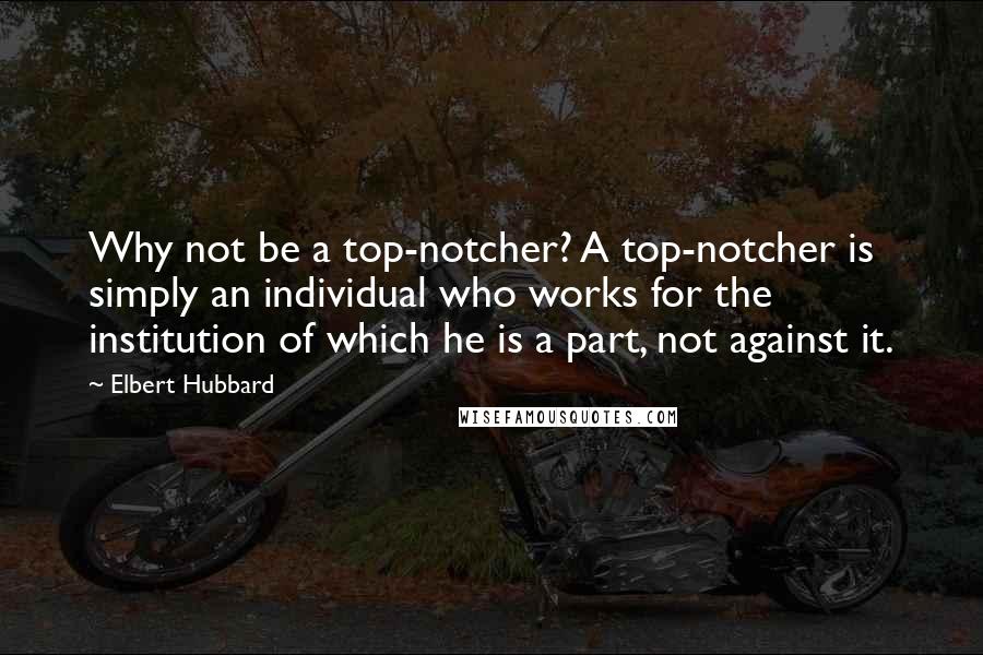 Elbert Hubbard Quotes: Why not be a top-notcher? A top-notcher is simply an individual who works for the institution of which he is a part, not against it.