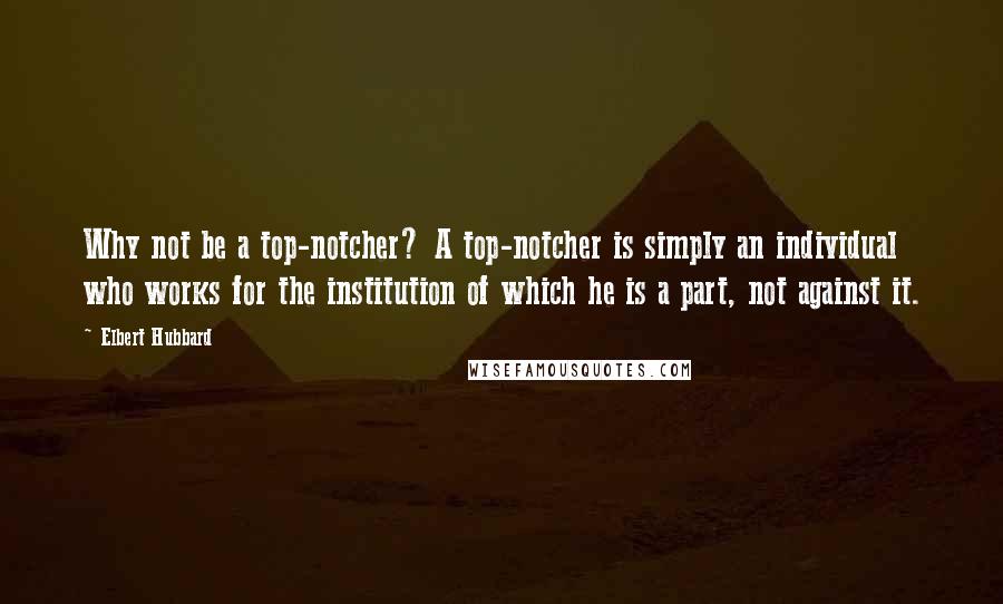 Elbert Hubbard Quotes: Why not be a top-notcher? A top-notcher is simply an individual who works for the institution of which he is a part, not against it.