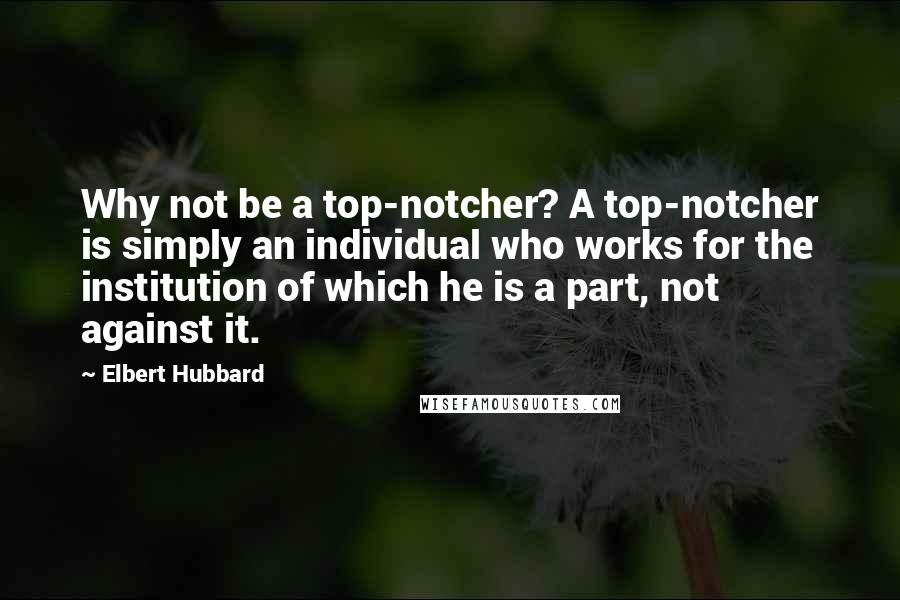 Elbert Hubbard Quotes: Why not be a top-notcher? A top-notcher is simply an individual who works for the institution of which he is a part, not against it.
