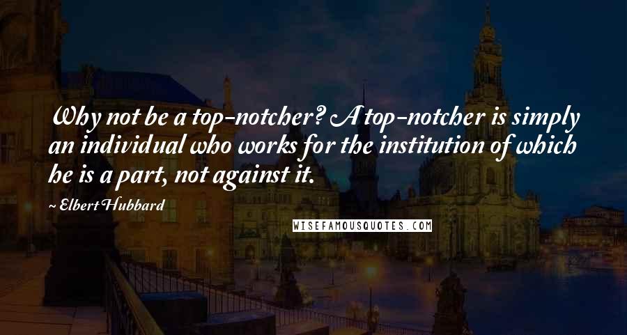 Elbert Hubbard Quotes: Why not be a top-notcher? A top-notcher is simply an individual who works for the institution of which he is a part, not against it.