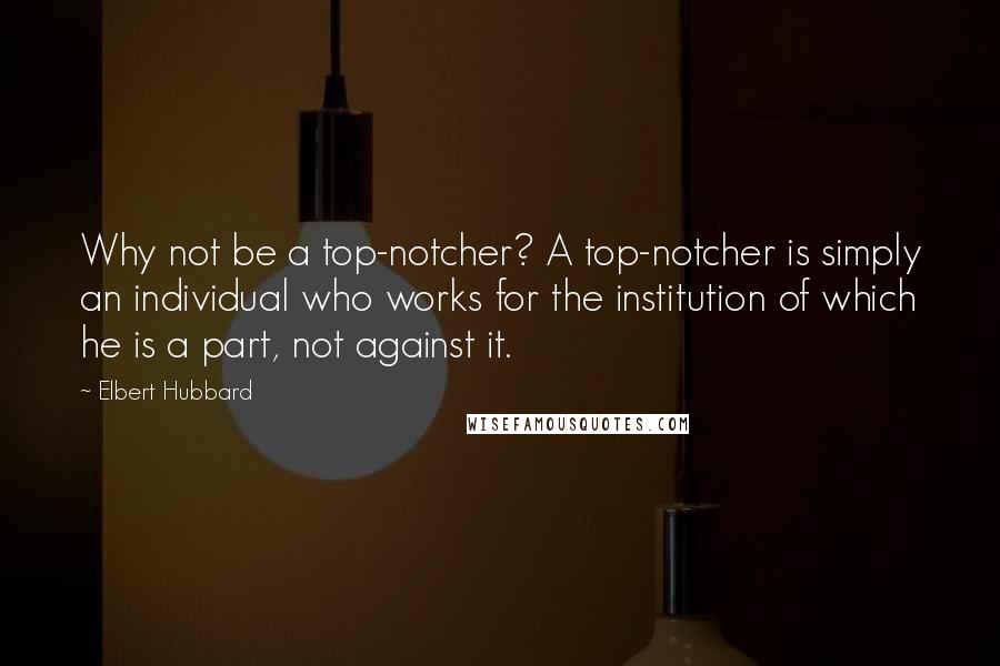 Elbert Hubbard Quotes: Why not be a top-notcher? A top-notcher is simply an individual who works for the institution of which he is a part, not against it.