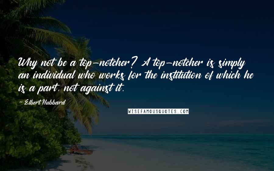 Elbert Hubbard Quotes: Why not be a top-notcher? A top-notcher is simply an individual who works for the institution of which he is a part, not against it.