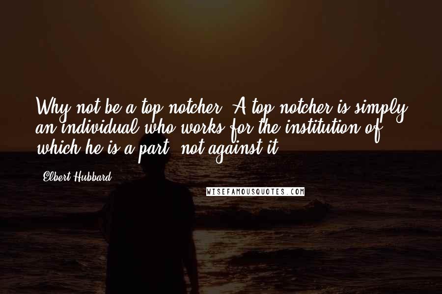 Elbert Hubbard Quotes: Why not be a top-notcher? A top-notcher is simply an individual who works for the institution of which he is a part, not against it.