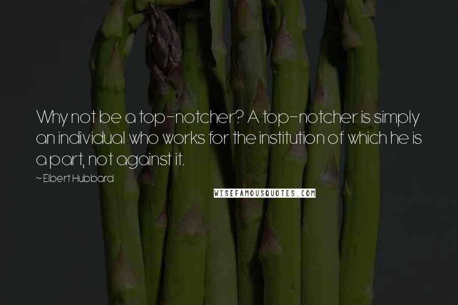 Elbert Hubbard Quotes: Why not be a top-notcher? A top-notcher is simply an individual who works for the institution of which he is a part, not against it.