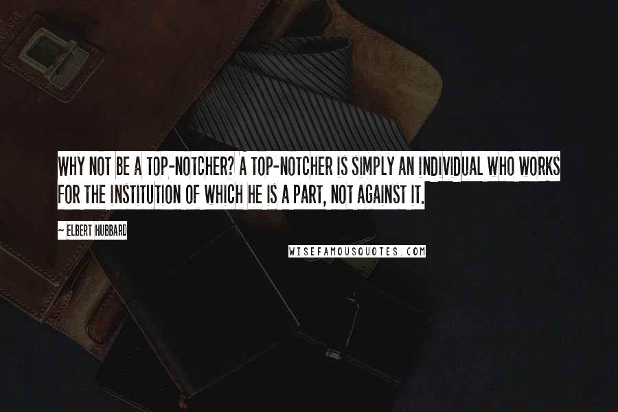 Elbert Hubbard Quotes: Why not be a top-notcher? A top-notcher is simply an individual who works for the institution of which he is a part, not against it.