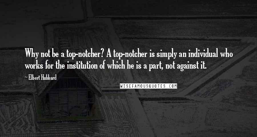 Elbert Hubbard Quotes: Why not be a top-notcher? A top-notcher is simply an individual who works for the institution of which he is a part, not against it.