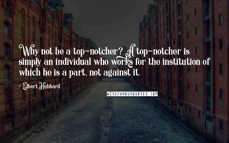 Elbert Hubbard Quotes: Why not be a top-notcher? A top-notcher is simply an individual who works for the institution of which he is a part, not against it.