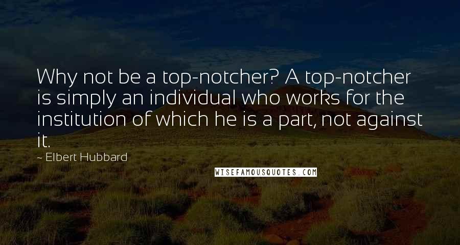 Elbert Hubbard Quotes: Why not be a top-notcher? A top-notcher is simply an individual who works for the institution of which he is a part, not against it.