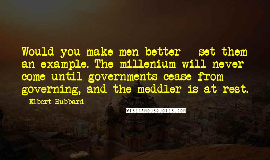 Elbert Hubbard Quotes: Would you make men better - set them an example. The millenium will never come until governments cease from governing, and the meddler is at rest.