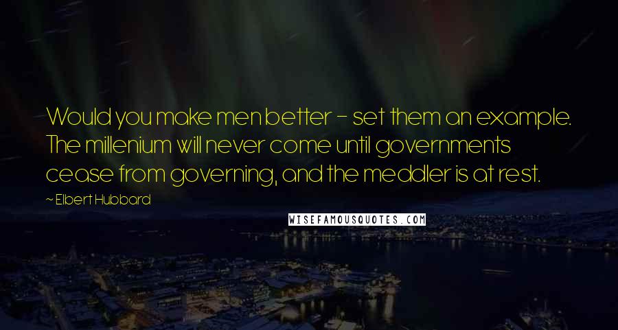 Elbert Hubbard Quotes: Would you make men better - set them an example. The millenium will never come until governments cease from governing, and the meddler is at rest.