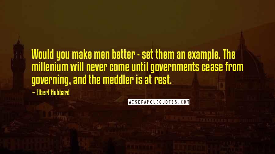 Elbert Hubbard Quotes: Would you make men better - set them an example. The millenium will never come until governments cease from governing, and the meddler is at rest.