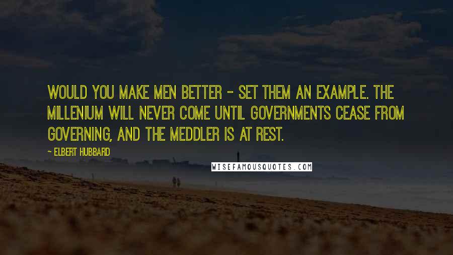 Elbert Hubbard Quotes: Would you make men better - set them an example. The millenium will never come until governments cease from governing, and the meddler is at rest.