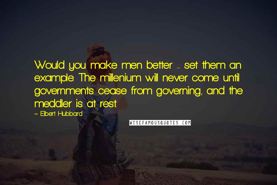 Elbert Hubbard Quotes: Would you make men better - set them an example. The millenium will never come until governments cease from governing, and the meddler is at rest.