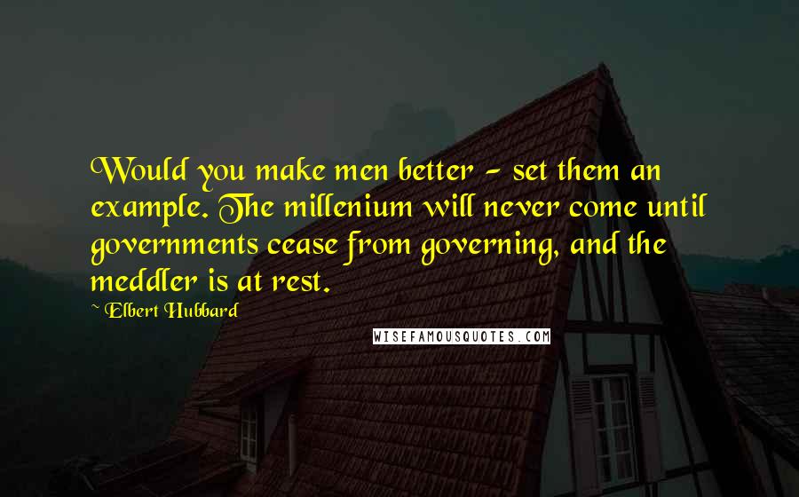 Elbert Hubbard Quotes: Would you make men better - set them an example. The millenium will never come until governments cease from governing, and the meddler is at rest.