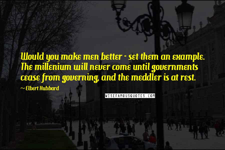 Elbert Hubbard Quotes: Would you make men better - set them an example. The millenium will never come until governments cease from governing, and the meddler is at rest.