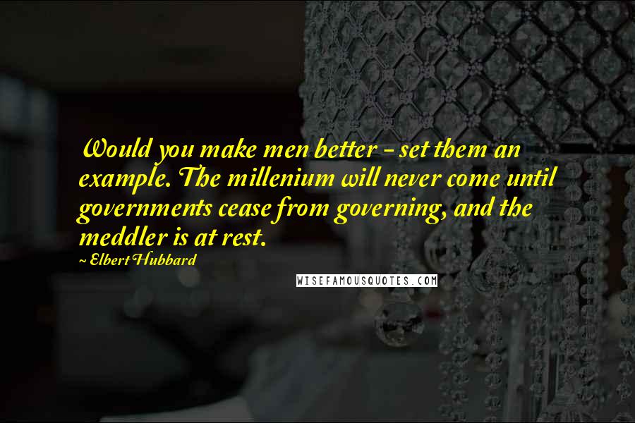 Elbert Hubbard Quotes: Would you make men better - set them an example. The millenium will never come until governments cease from governing, and the meddler is at rest.