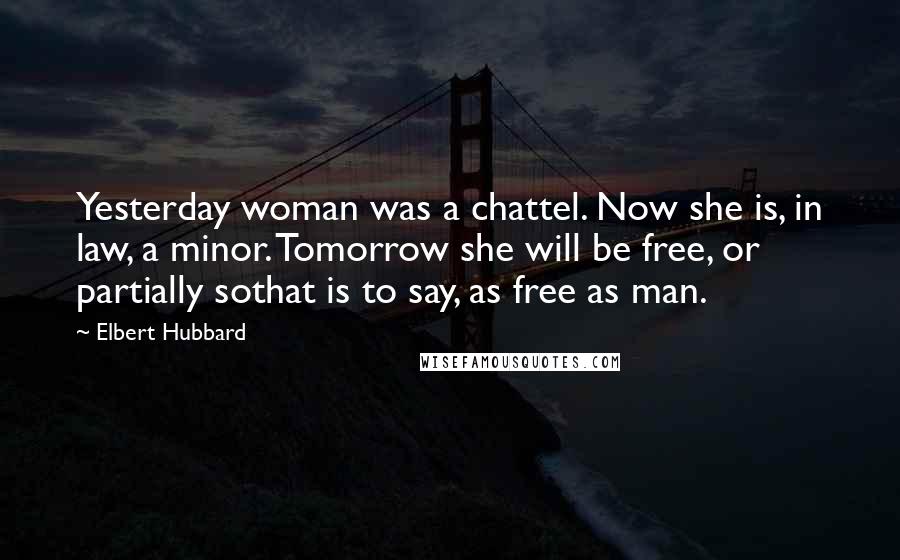 Elbert Hubbard Quotes: Yesterday woman was a chattel. Now she is, in law, a minor. Tomorrow she will be free, or partially sothat is to say, as free as man.