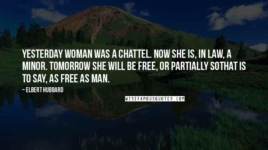 Elbert Hubbard Quotes: Yesterday woman was a chattel. Now she is, in law, a minor. Tomorrow she will be free, or partially sothat is to say, as free as man.