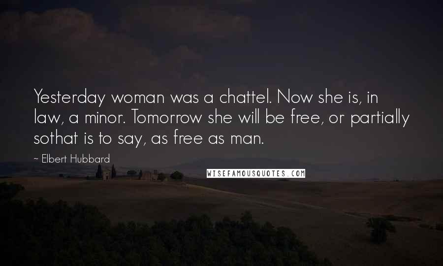 Elbert Hubbard Quotes: Yesterday woman was a chattel. Now she is, in law, a minor. Tomorrow she will be free, or partially sothat is to say, as free as man.
