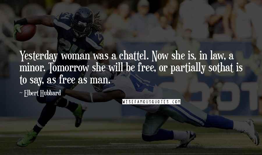 Elbert Hubbard Quotes: Yesterday woman was a chattel. Now she is, in law, a minor. Tomorrow she will be free, or partially sothat is to say, as free as man.