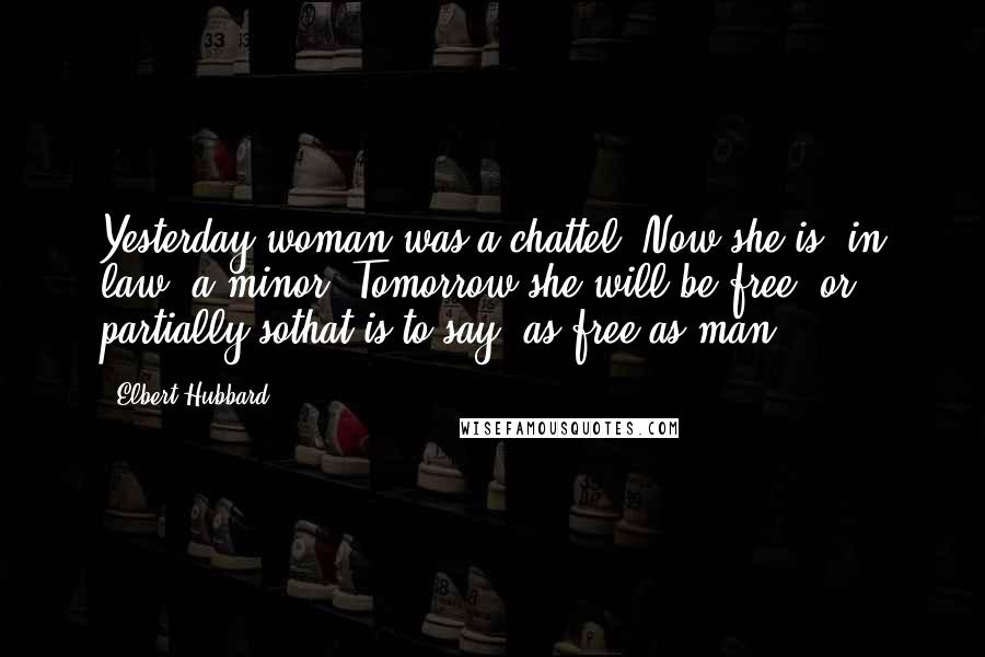 Elbert Hubbard Quotes: Yesterday woman was a chattel. Now she is, in law, a minor. Tomorrow she will be free, or partially sothat is to say, as free as man.