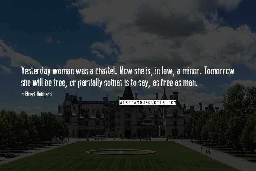 Elbert Hubbard Quotes: Yesterday woman was a chattel. Now she is, in law, a minor. Tomorrow she will be free, or partially sothat is to say, as free as man.