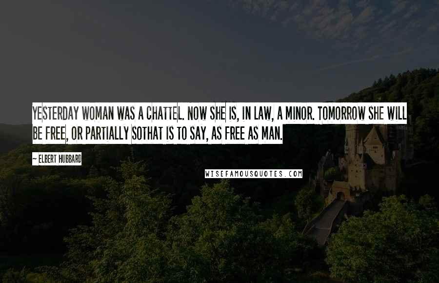 Elbert Hubbard Quotes: Yesterday woman was a chattel. Now she is, in law, a minor. Tomorrow she will be free, or partially sothat is to say, as free as man.