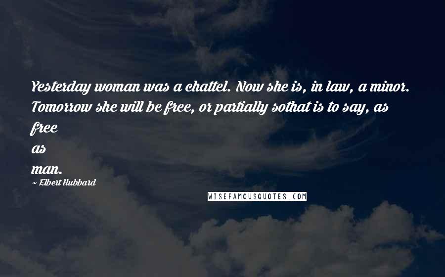 Elbert Hubbard Quotes: Yesterday woman was a chattel. Now she is, in law, a minor. Tomorrow she will be free, or partially sothat is to say, as free as man.