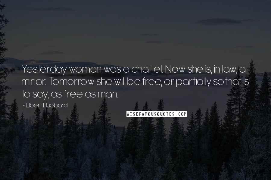 Elbert Hubbard Quotes: Yesterday woman was a chattel. Now she is, in law, a minor. Tomorrow she will be free, or partially sothat is to say, as free as man.