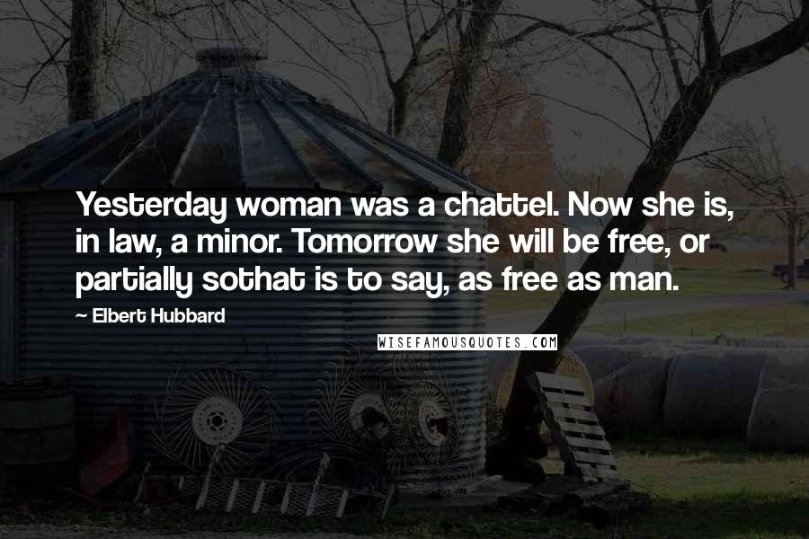 Elbert Hubbard Quotes: Yesterday woman was a chattel. Now she is, in law, a minor. Tomorrow she will be free, or partially sothat is to say, as free as man.