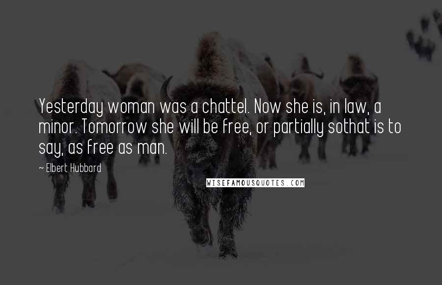 Elbert Hubbard Quotes: Yesterday woman was a chattel. Now she is, in law, a minor. Tomorrow she will be free, or partially sothat is to say, as free as man.