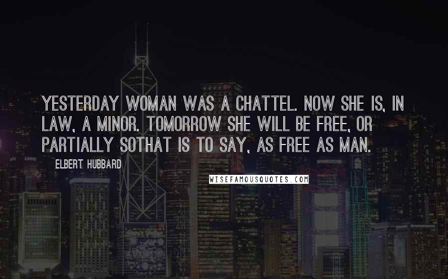Elbert Hubbard Quotes: Yesterday woman was a chattel. Now she is, in law, a minor. Tomorrow she will be free, or partially sothat is to say, as free as man.
