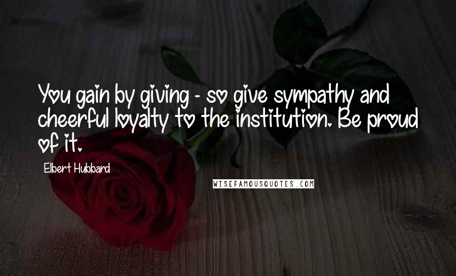 Elbert Hubbard Quotes: You gain by giving - so give sympathy and cheerful loyalty to the institution. Be proud of it.